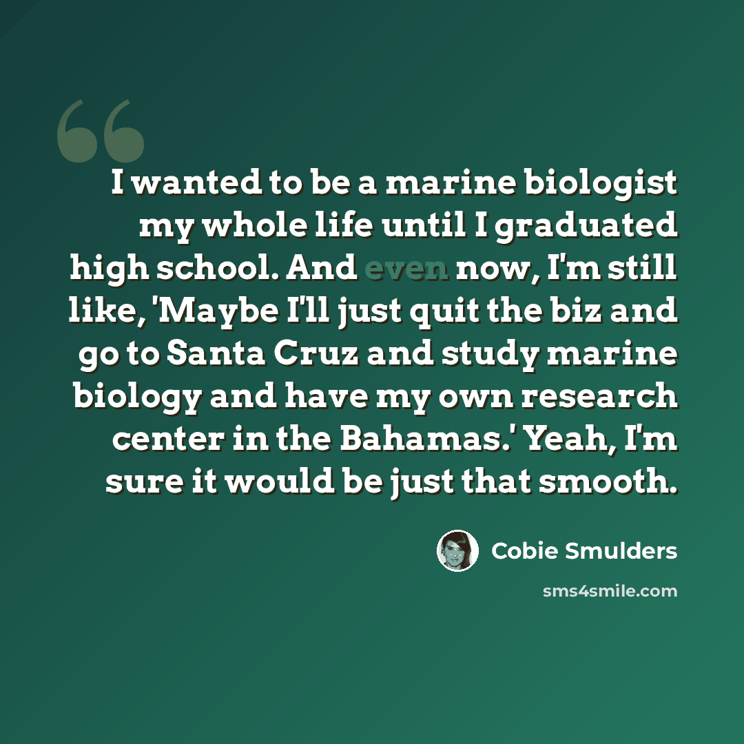 “I wanted to be a marine biologist my whole life until I graduated high school. And even now, I'm still like, 'Maybe I'll just quit the biz and go to Santa Cruz and study marine biology and have my own research center in the Bahamas.' Yeah, I'm sure it would be just that smooth.” quote by Cobie Smulders
