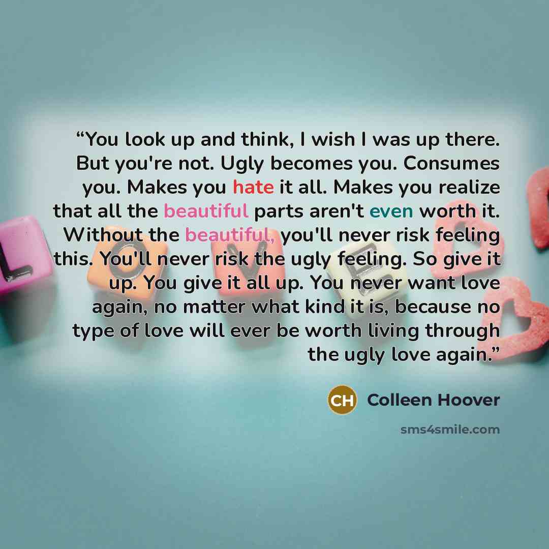 “You look up and think, I wish I was up there. But you're not. Ugly becomes you. Consumes you. Makes you hate it all. Makes you realize that all the beautiful parts aren't even worth it. Without the beautiful, you'll never risk feeling this. You'll never risk the ugly feeling. So give it up. You…” quote by Colleen Hoover