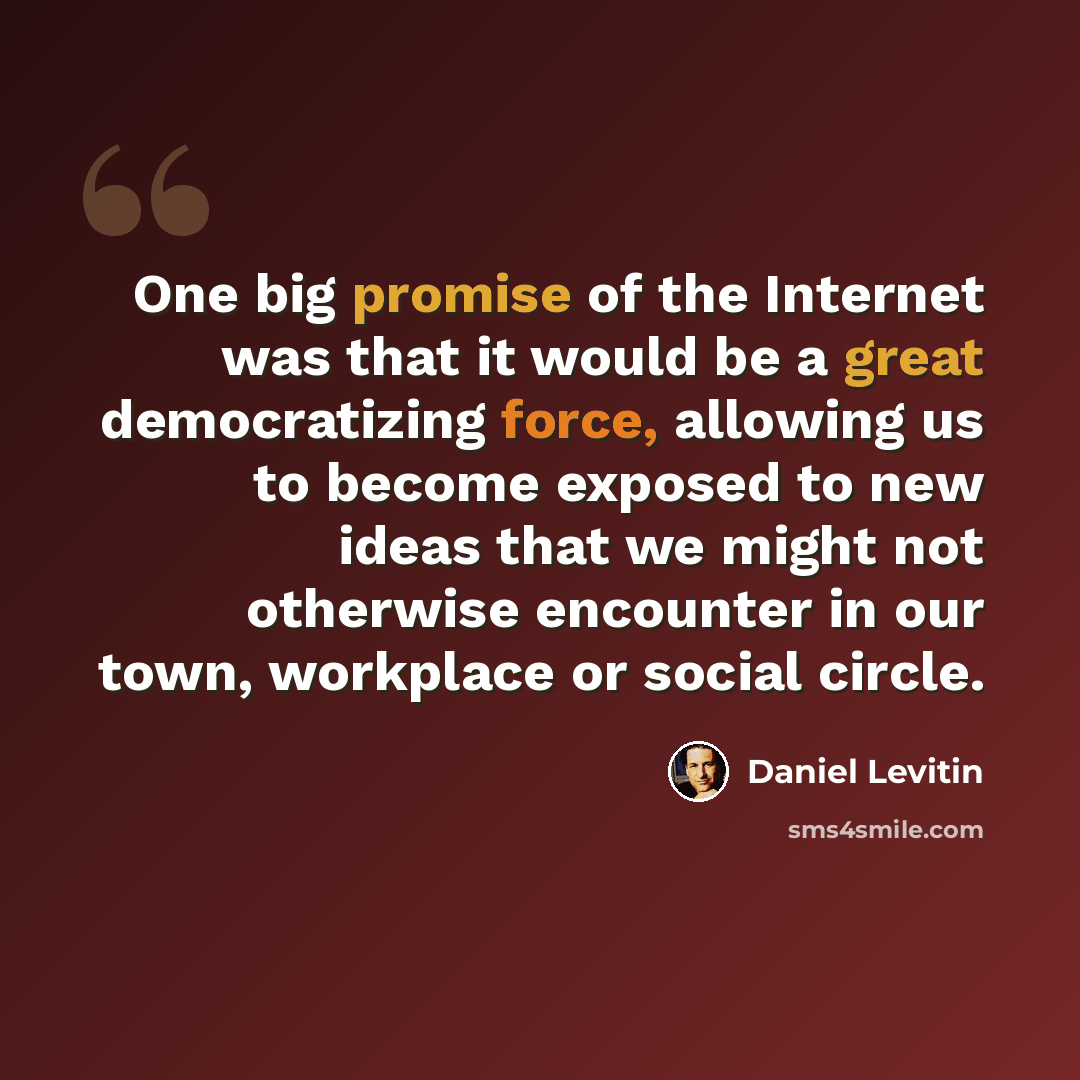 “One big promise of the Internet was that it would be a great democratizing force, allowing us to become exposed to new ideas that we might not otherwise encounter in our town, workplace or social circle.” quote by Daniel Levitin