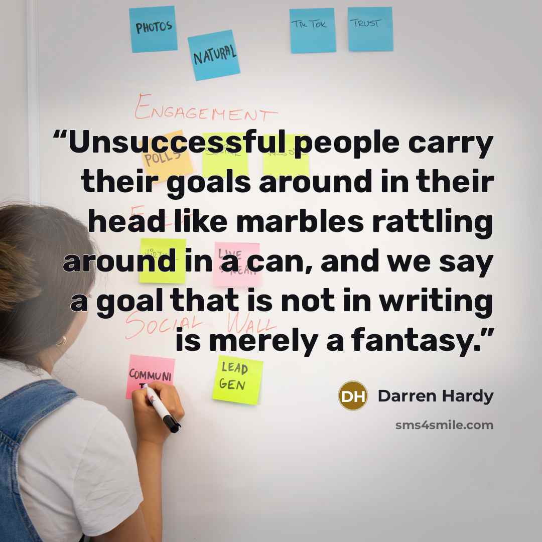 “Unsuccessful people carry their goals around in their head like marbles rattling around in a can, and we say a goal that is not in writing is merely a fantasy.” quote by Darren Hardy