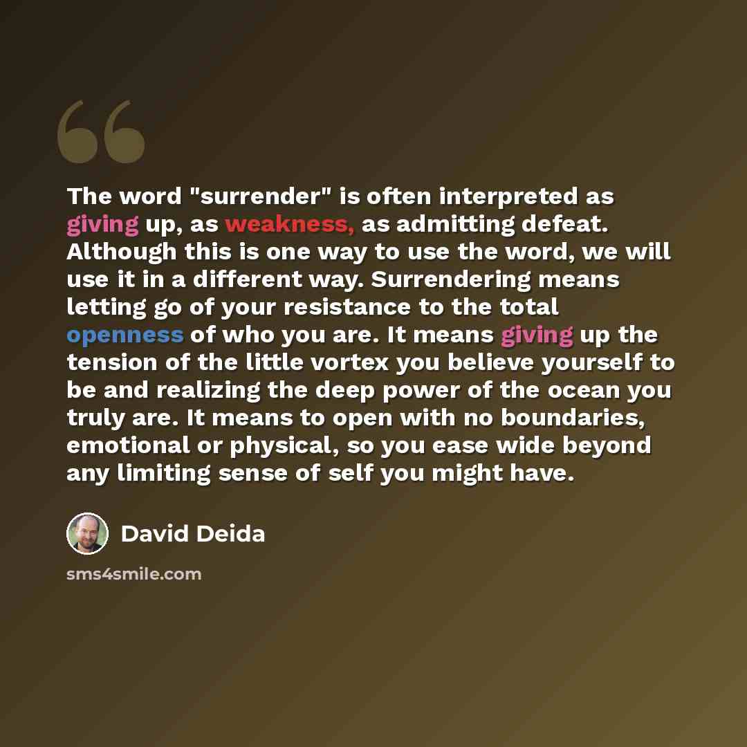“The word "surrender" is often interpreted as giving up, as weakness, as admitting defeat. Although this is one way to use the word, we will use it in a different way. Surrendering means letting go of your resistance to the total openness of who you are. It means giving up the tension of the little…” quote by David Deida