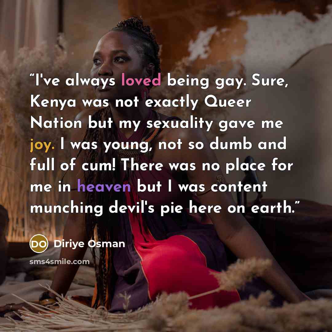 “I've always loved being gay. Sure, Kenya was not exactly Queer Nation but my sexuality gave me joy. I was young, not so dumb and full of cum! There was no place for me in heaven but I was content munching devil's pie here on earth.” quote by Diriye Osman
