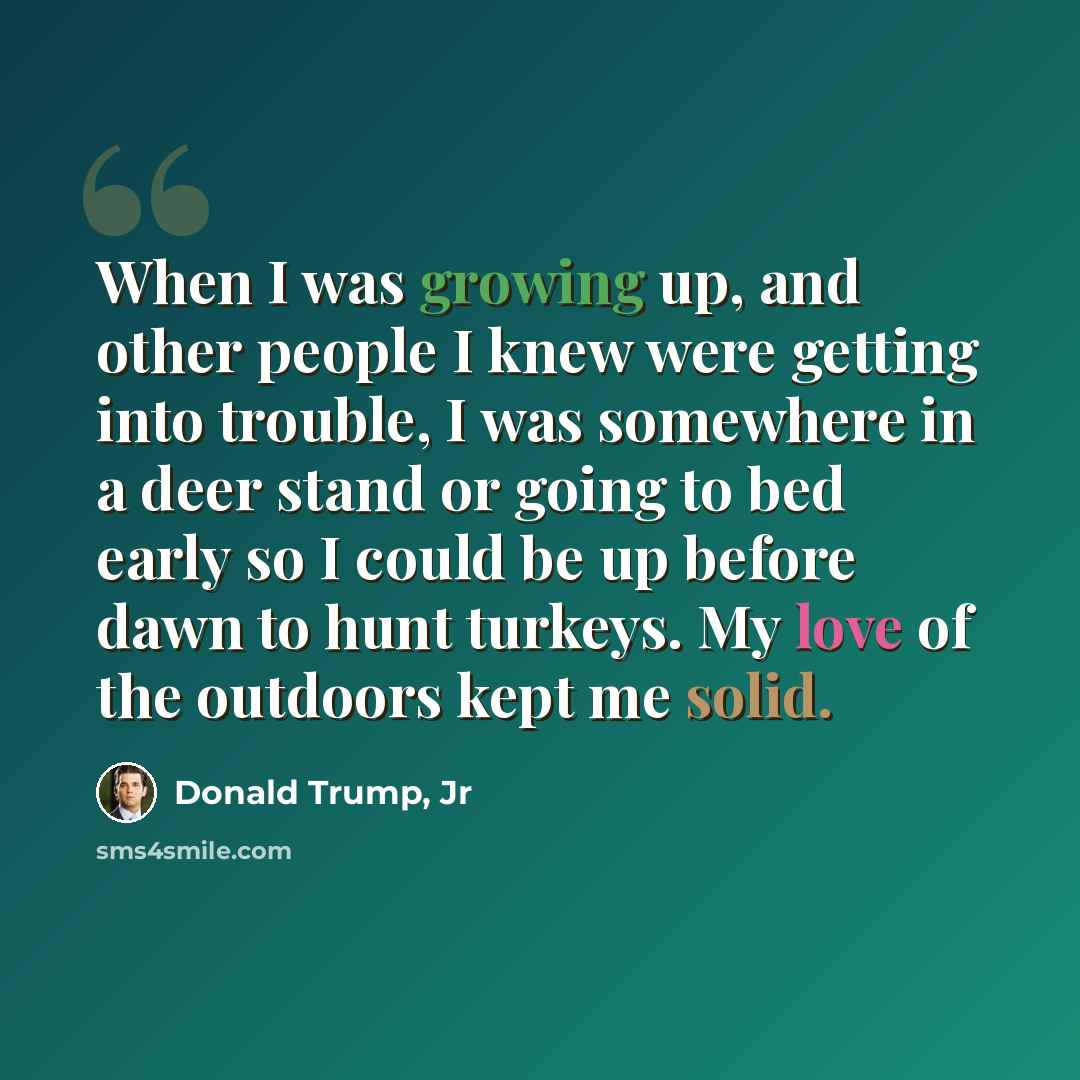 “When I was growing up, and other people I knew were getting into trouble, I was somewhere in a deer stand or going to bed early so I could be up before dawn to hunt turkeys. My love of the outdoors kept me solid.” quote by Donald Trump, Jr