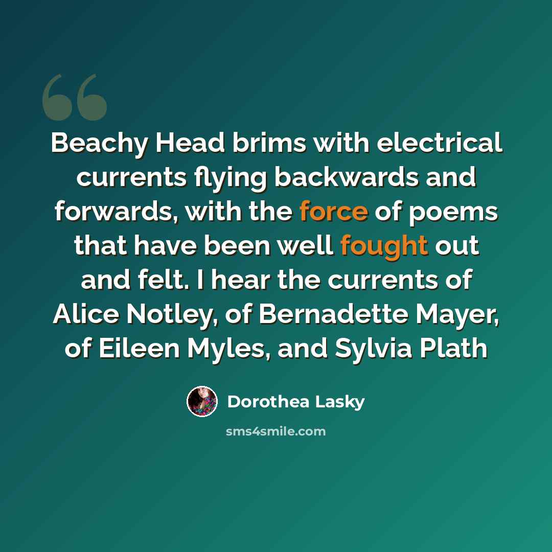 “Beachy Head brims with electrical currents flying backwards and forwards, with the force of poems that have been well fought out and felt. I hear the currents of Alice Notley, of Bernadette Mayer, of Eileen Myles, and Sylvia Plath” quote by Dorothea Lasky