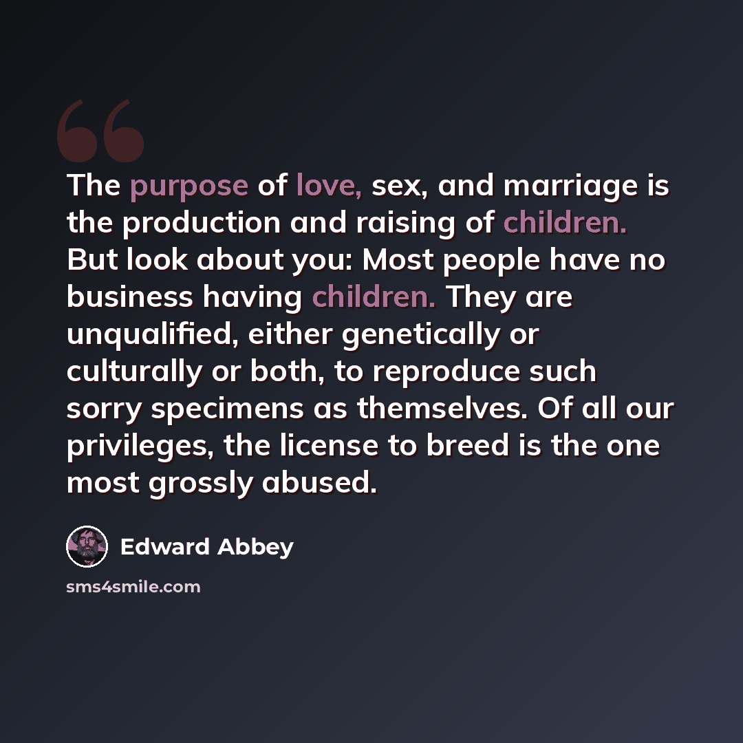 “The purpose of love, sex, and marriage is the production and raising of children. But look about you: Most people have no business having children. They are unqualified, either genetically or culturally or both, to reproduce such sorry specimens as themselves. Of all our privileges, the license to…” quote by Edward Abbey