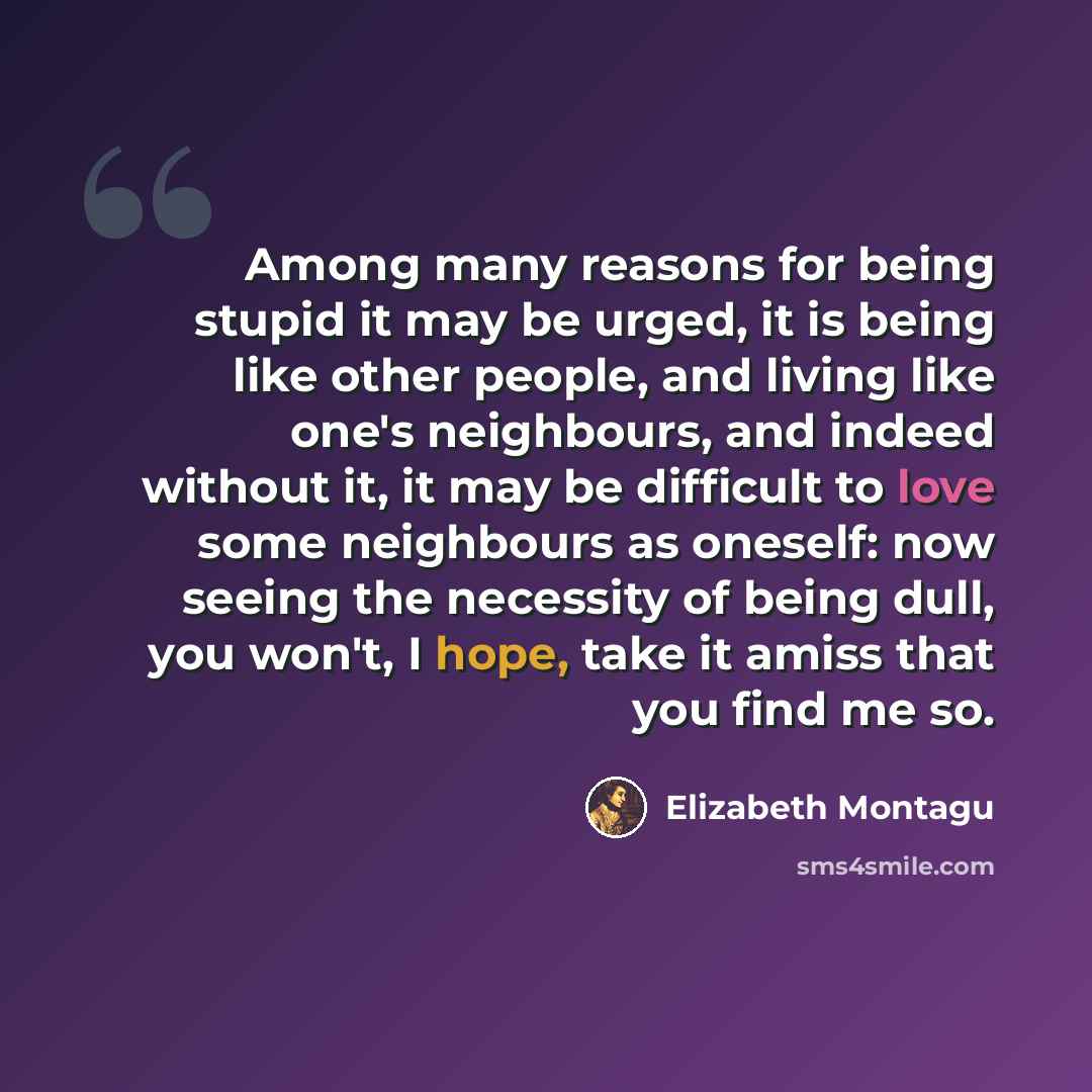 “Among many reasons for being stupid it may be urged, it is being like other people, and living like one's neighbours, and indeed without it, it may be difficult to love some neighbours as oneself: now seeing the necessity of being dull, you won't, I hope, take it amiss that you find me so.” quote by Elizabeth Montagu