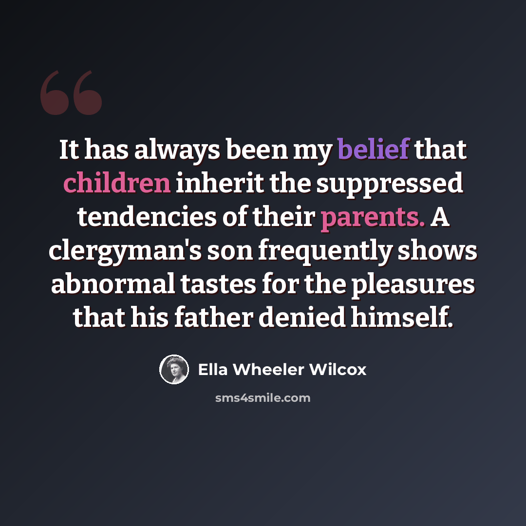 “It has always been my belief that children inherit the suppressed tendencies of their parents. A clergyman's son frequently shows abnormal tastes for the pleasures that his father denied himself.” quote by Ella Wheeler Wilcox