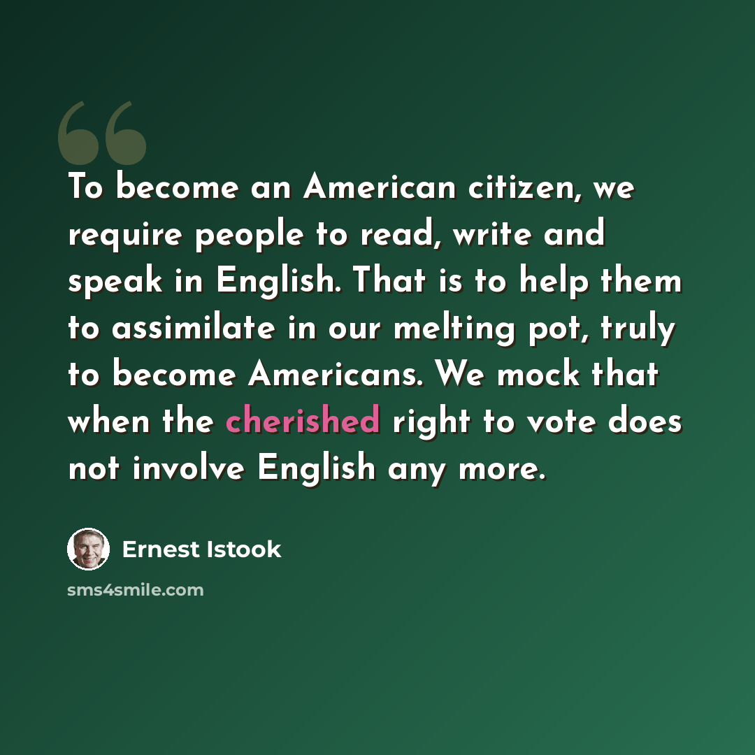 “To become an American citizen, we require people to read, write and speak in English. That is to help them to assimilate in our melting pot, truly to become Americans. We mock that when the cherished right to vote does not involve English any more.” quote by Ernest Istook