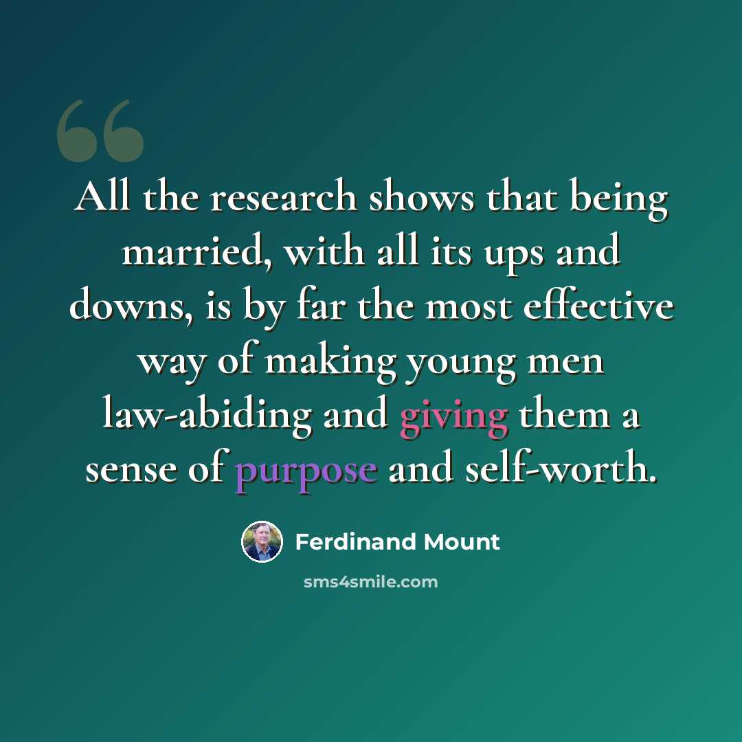 “All the research shows that being married, with all its ups and downs, is by far the most effective way of making young men law-abiding and giving them a sense of purpose and self-worth.” quote by Ferdinand Mount