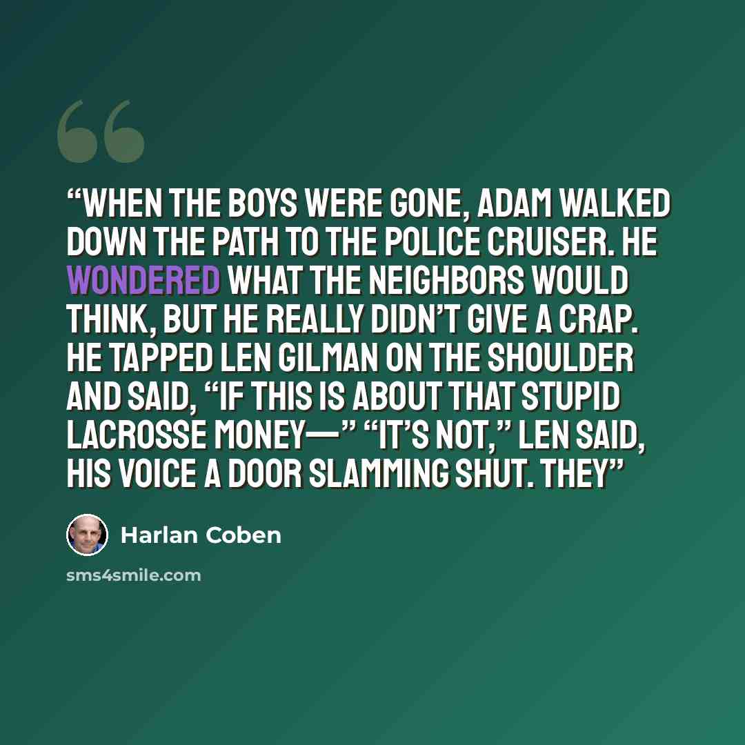 “When the boys were gone, Adam walked down the path to the police cruiser. He wondered what the neighbors would think, but he really didn’t give a crap. He tapped Len Gilman on the shoulder and said, “If this is about that stupid lacrosse money—” “It’s not,” Len said, his voice a door slamming…” quote by Harlan Coben