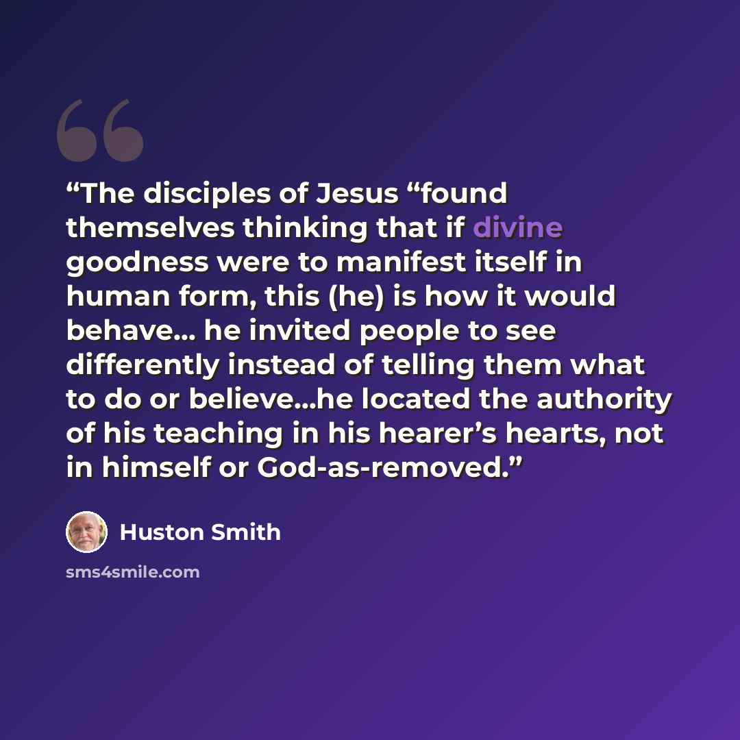 “The disciples of Jesus “found themselves thinking that if divine goodness were to manifest itself in human form, this (he) is how it would behave… he invited people to see differently instead of telling them what to do or believe…he located the authority of his teaching in his hearer’s hearts, not…” quote by Huston Smith