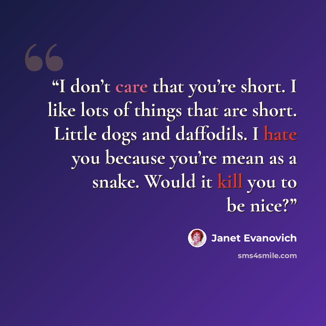 “I don’t care that you’re short. I like lots of things that are short. Little dogs and daffodils. I hate you because you’re mean as a snake. Would it kill you to be nice?” quote by Janet Evanovich