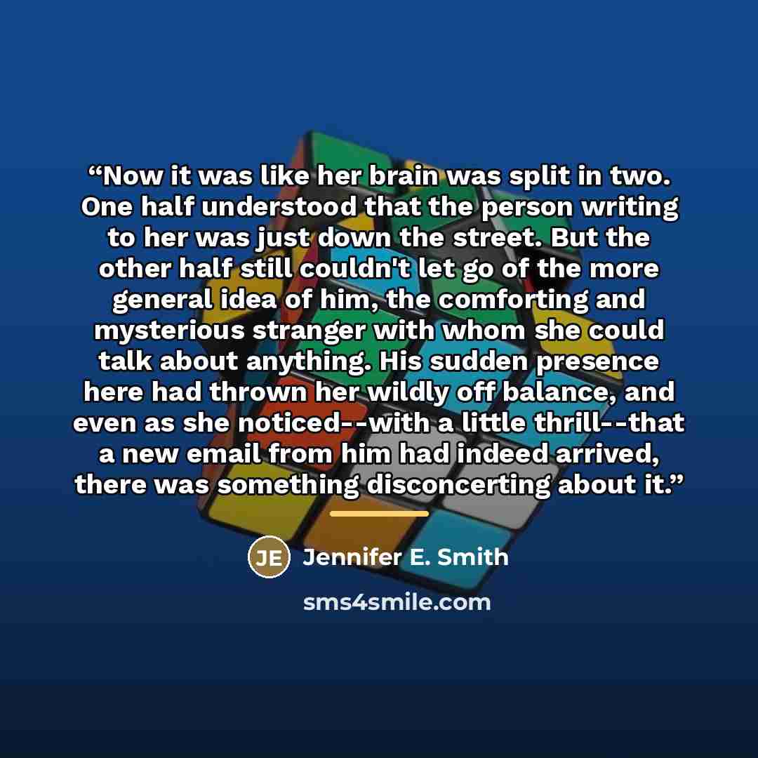 “Now it was like her brain was split in two. One half understood that the person writing to her was just down the street. But the other half still couldn't let go of the more general idea of him, the comforting and mysterious stranger with whom she could talk about anything. His sudden presence…” quote by Jennifer E. Smith