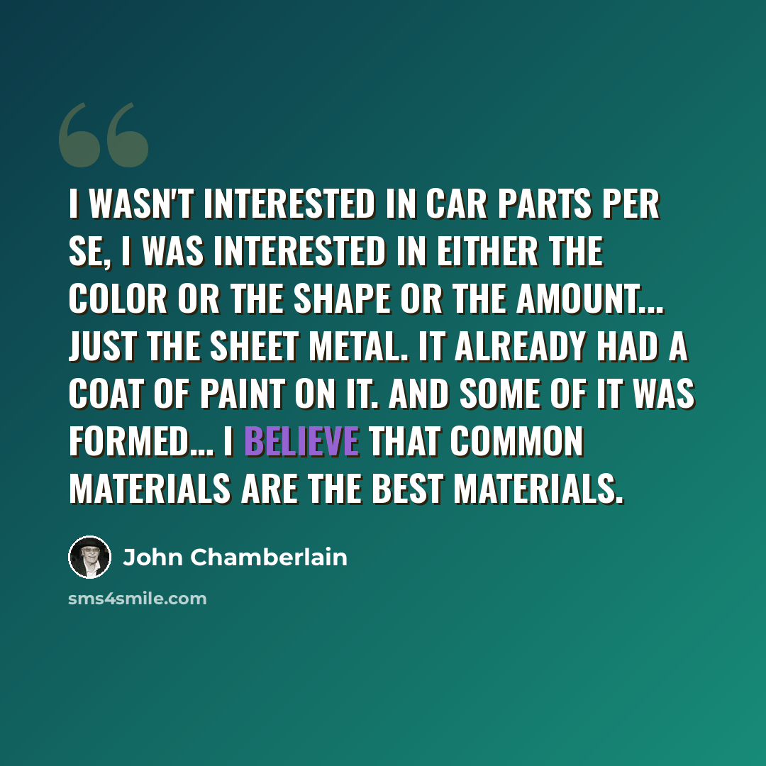 “I wasn't interested in car parts per se, I was interested in either the color or the shape or the amount... Just the sheet metal. It already had a coat of paint on it. And some of it was formed… I believe that common materials are the best materials.” quote by John Chamberlain
