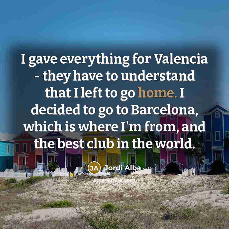 “I gave everything for Valencia - they have to understand that I left to go home. I decided to go to Barcelona, which is where I'm from, and the best club in the world.” quote by Jordi Alba
