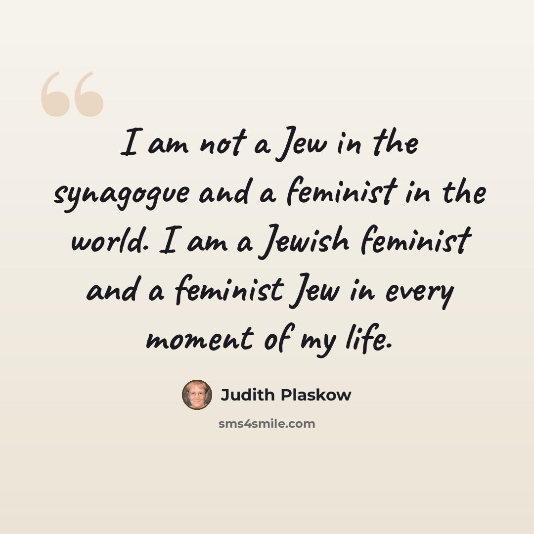 “I am not a Jew in the synagogue and a feminist in the world. I am a Jewish feminist and a feminist Jew in every moment of my life.” quote by Judith Plaskow