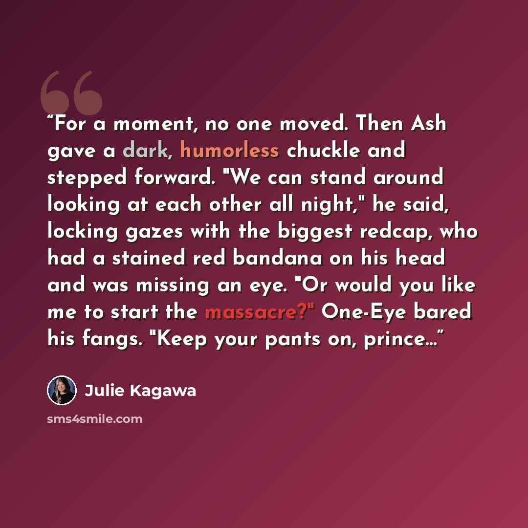 “For a moment, no one moved. Then Ash gave a dark, humorless chuckle and stepped forward. "We can stand around looking at each other all night," he said, locking gazes with the biggest redcap, who had a stained red bandana on his head and was missing an eye. "Or would you like me to start the…” quote by Julie Kagawa