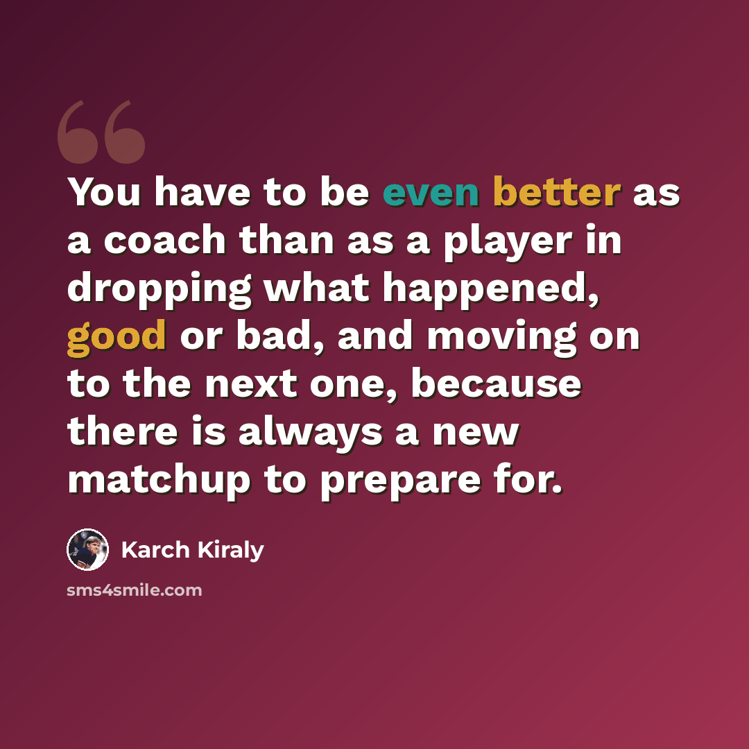 “You have to be even better as a coach than as a player in dropping what happened, good or bad, and moving on to the next one, because there is always a new matchup to prepare for.” quote by Karch Kiraly