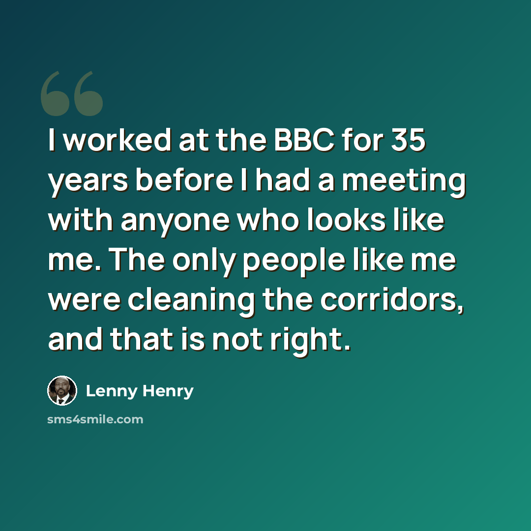 “I worked at the BBC for 35 years before I had a meeting with anyone who looks like me. The only people like me were cleaning the corridors, and that is not right.” quote by Lenny Henry