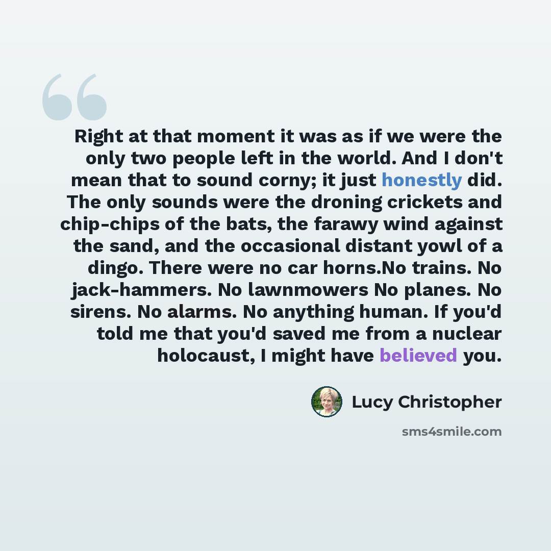 “Right at that moment it was as if we were the only two people left in the world. And I don't mean that to sound corny; it just honestly did. The only sounds were the droning crickets and chip-chips of the bats, the farawy wind against the sand, and the occasional distant yowl of a dingo. There…” quote by Lucy Christopher