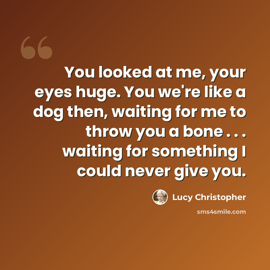 “You looked at me, your eyes huge. You we're like a dog then, waiting for me to throw you a bone . . . waiting for something I could never give you.” quote by Lucy Christopher