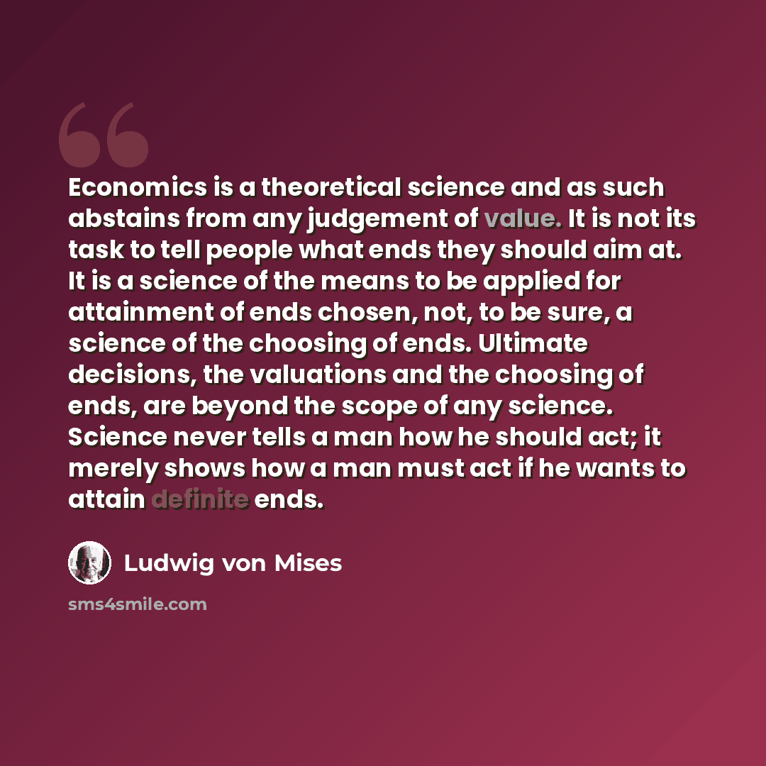 “Economics is a theoretical science and as such abstains from any judgement of value. It is not its task to tell people what ends they should aim at. It is a science of the means to be applied for attainment of ends chosen, not, to be sure, a science of the choosing of ends. Ultimate decisions, the…” quote by Ludwig von Mises