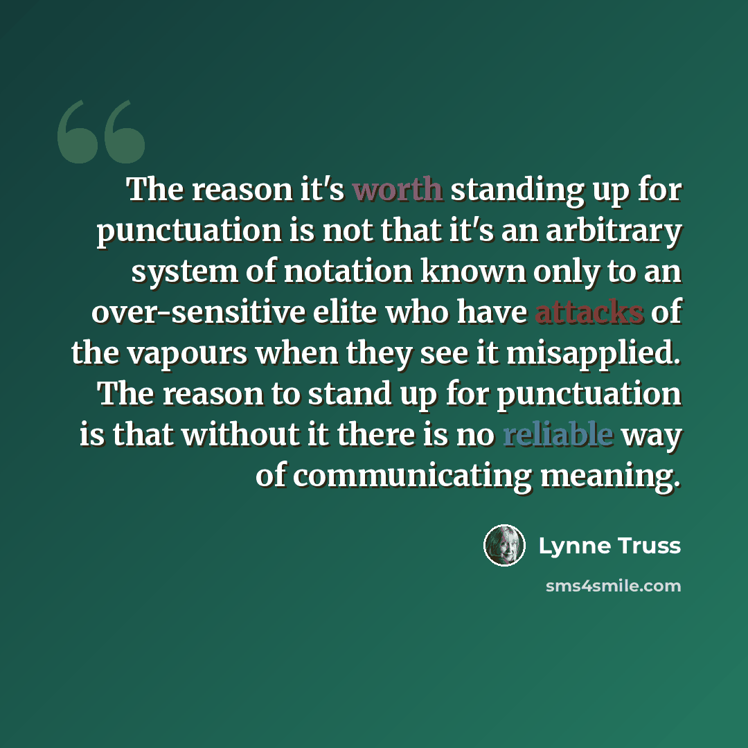 “The reason it's worth standing up for punctuation is not that it's an arbitrary system of notation known only to an over-sensitive elite who have attacks of the vapours when they see it misapplied. The reason to stand up for punctuation is that without it there is no reliable way of communicating…” quote by Lynne Truss