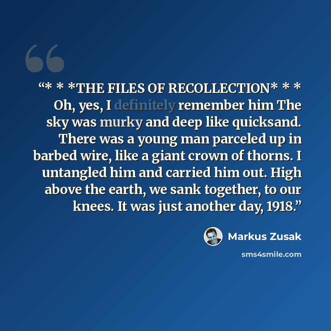 “* * *THE FILES OF RECOLLECTION* * * Oh, yes, I definitely remember him The sky was murky and deep like quicksand. There was a young man parceled up in barbed wire, like a giant crown of thorns. I untangled him and carried him out. High above the earth, we sank together, to our knees. It was just…” quote by Markus Zusak