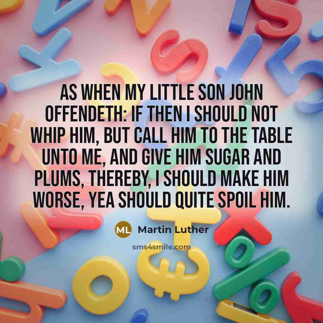 “As when my little son John offendeth: if then I should not whip him, but call him to the table unto me, and give him sugar and plums, thereby, I should make him worse, yea should quite spoil him.” quote by Martin Luther