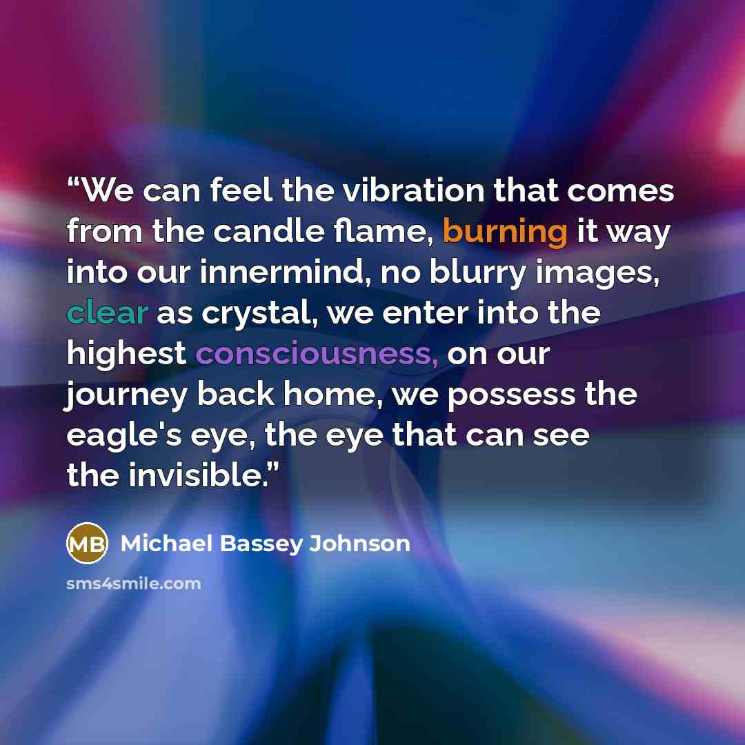 “We can feel the vibration that comes from the candle flame, burning it way into our innermind, no blurry images, clear as crystal, we enter into the highest consciousness, on our journey back home, we possess the eagle's eye, the eye that can see the invisible.” quote by Michael Bassey Johnson