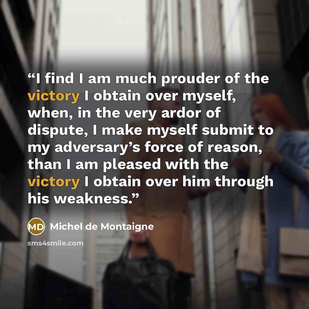 “I find I am much prouder of the victory I obtain over myself, when, in the very ardor of dispute, I make myself submit to my adversary’s force of reason, than I am pleased with the victory I obtain over him through his weakness.” quote by Michel de Montaigne