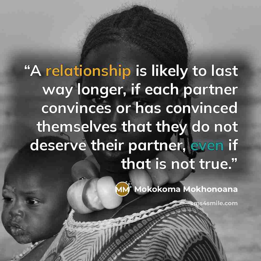 “A relationship is likely to last way longer, if each partner convinces or has convinced themselves that they do not deserve their partner, even if that is not true.” quote by Mokokoma Mokhonoana