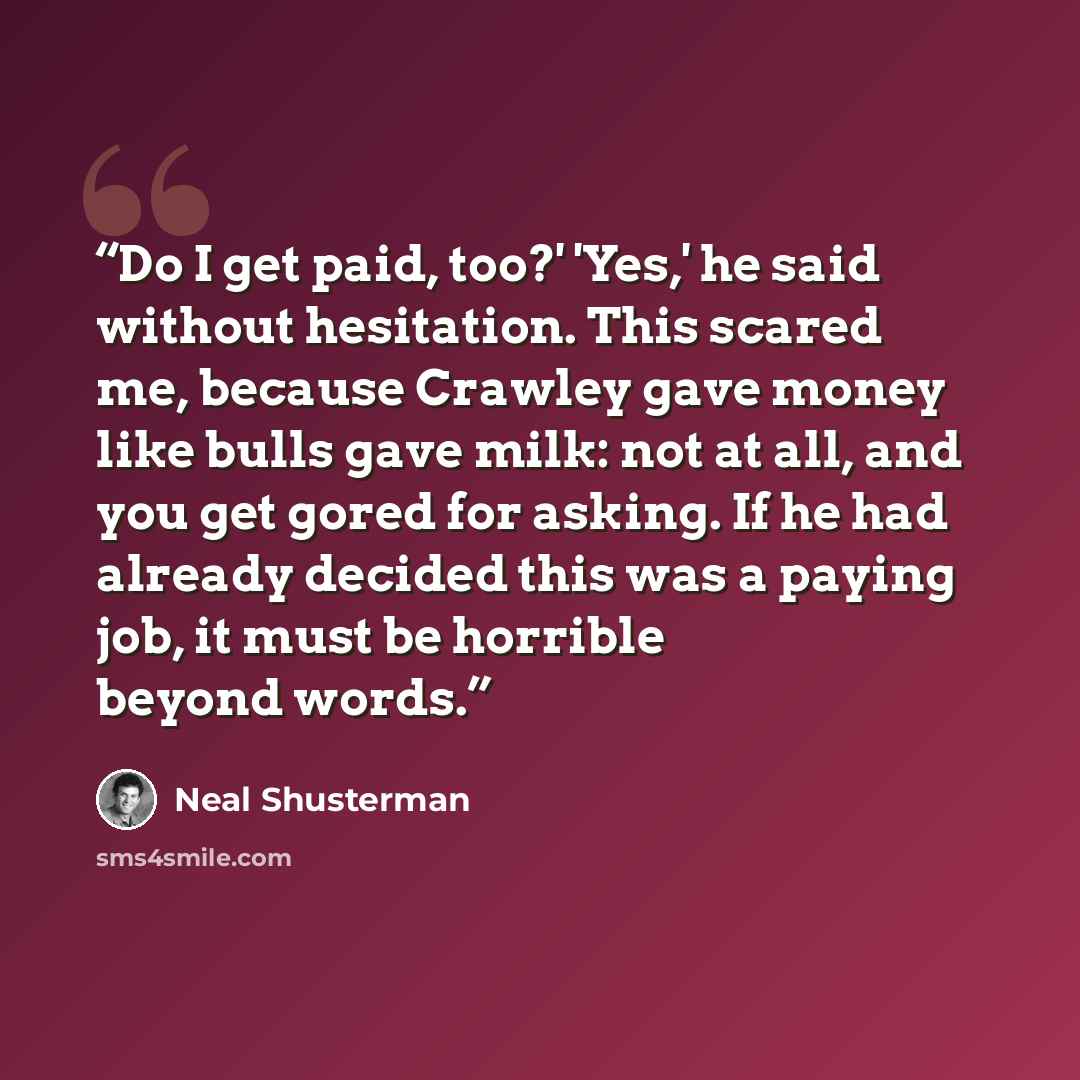 “Do I get paid, too?' 'Yes,' he said without hesitation. This scared me, because Crawley gave money like bulls gave milk: not at all, and you get gored for asking. If he had already decided this was a paying job, it must be horrible beyond words.” quote by Neal Shusterman