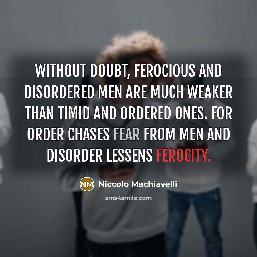 “Without doubt, ferocious and disordered men are much weaker than timid and ordered ones. For order chases fear from men and disorder lessens ferocity.” quote by Niccolo Machiavelli