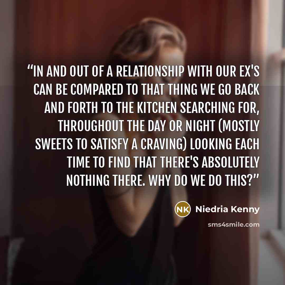 “In and out of a relationship with our ex's can be compared to that thing we go back and forth to the kitchen searching for, throughout the day or night (mostly sweets to satisfy a craving) looking each time to find that there's absolutely nothing there. Why do we do this?” quote by Niedria Kenny