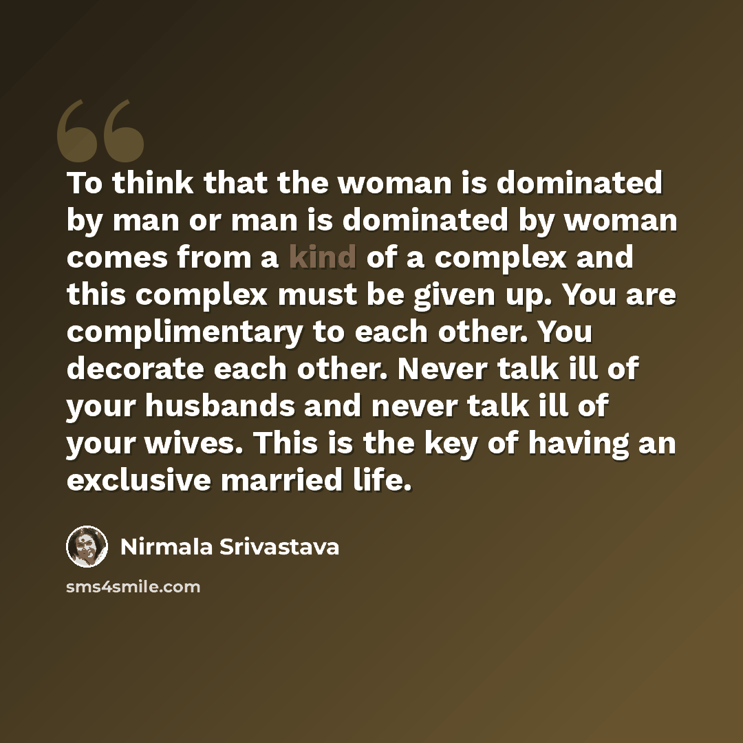 “To think that the woman is dominated by man or man is dominated by woman comes from a kind of a complex and this complex must be given up. You are complimentary to each other. You decorate each other. Never talk ill of your husbands and never talk ill of your wives. This is the key of having an…” quote by Nirmala Srivastava