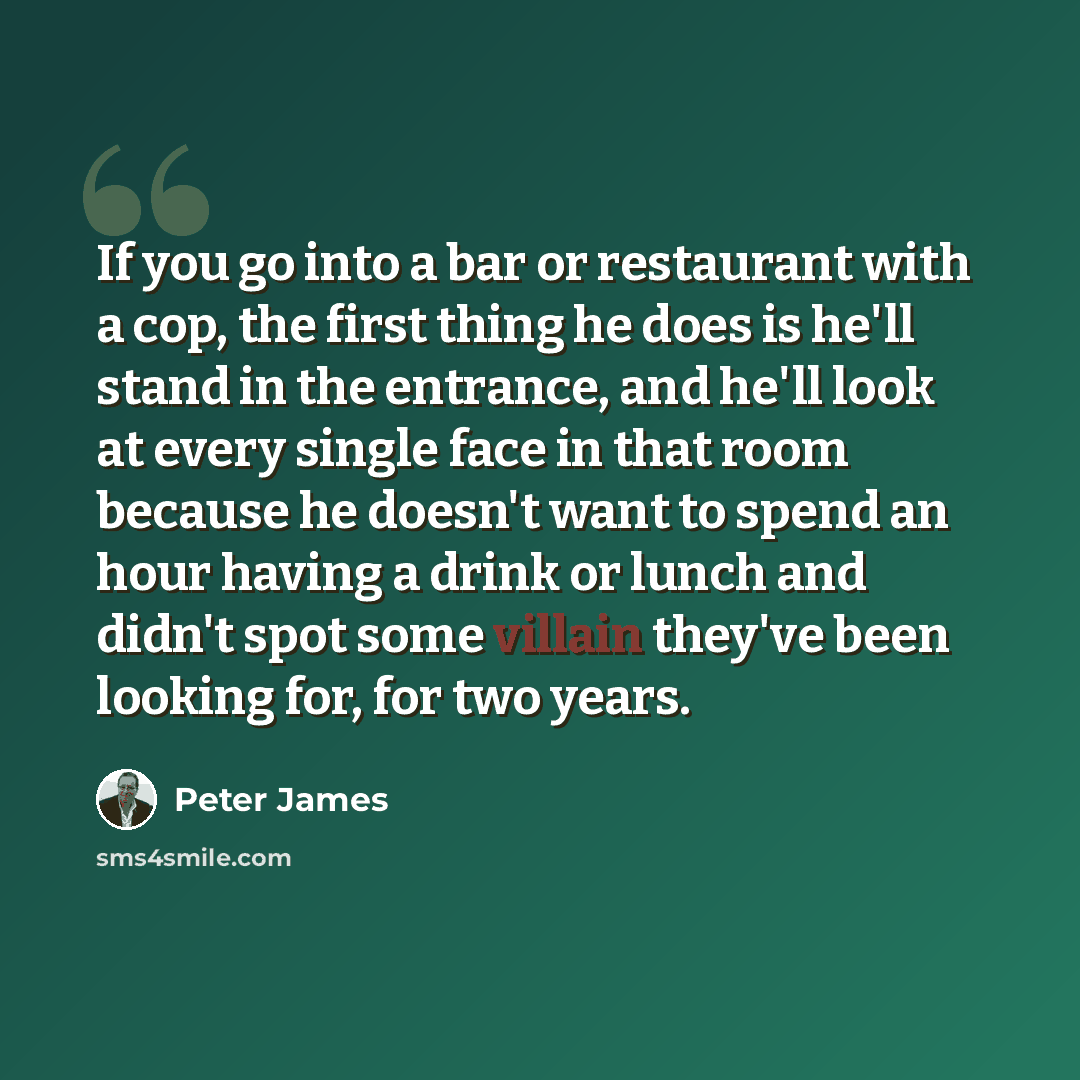 “If you go into a bar or restaurant with a cop, the first thing he does is he'll stand in the entrance, and he'll look at every single face in that room because he doesn't want to spend an hour having a drink or lunch and didn't spot some villain they've been looking for, for two years.” quote by Peter James