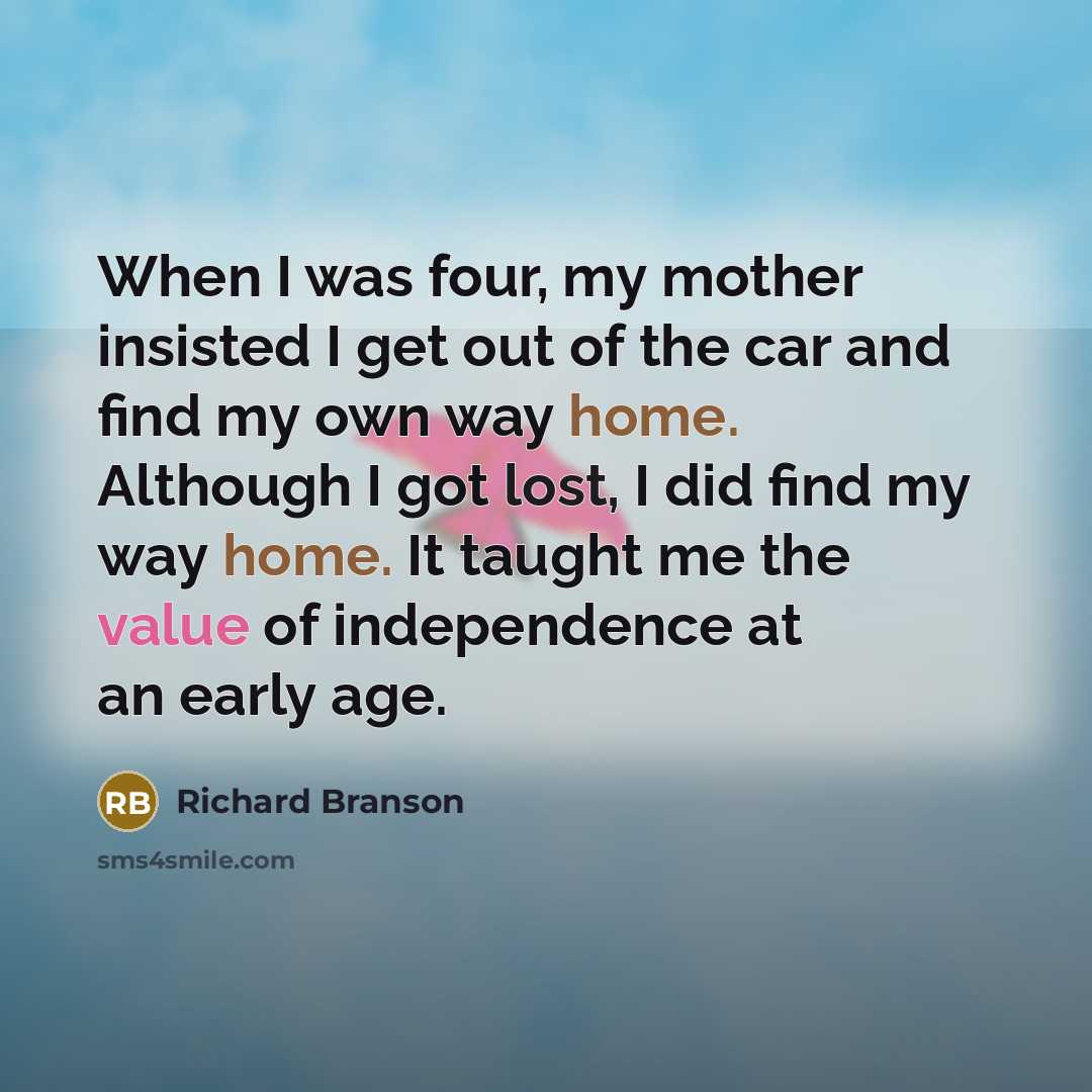 “When I was four, my mother insisted I get out of the car and find my own way home. Although I got lost, I did find my way home. It taught me the value of independence at an early age.” quote by Richard Branson