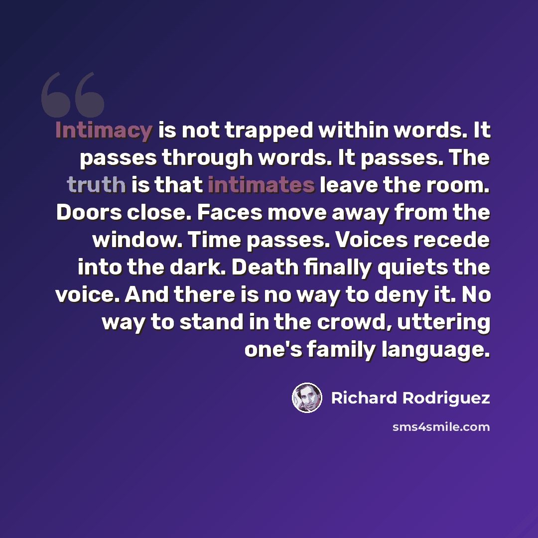 “Intimacy is not trapped within words. It passes through words. It passes. The truth is that intimates leave the room. Doors close. Faces move away from the window. Time passes. Voices recede into the dark. Death finally quiets the voice. And there is no way to deny it. No way to stand in the…” quote by Richard Rodriguez