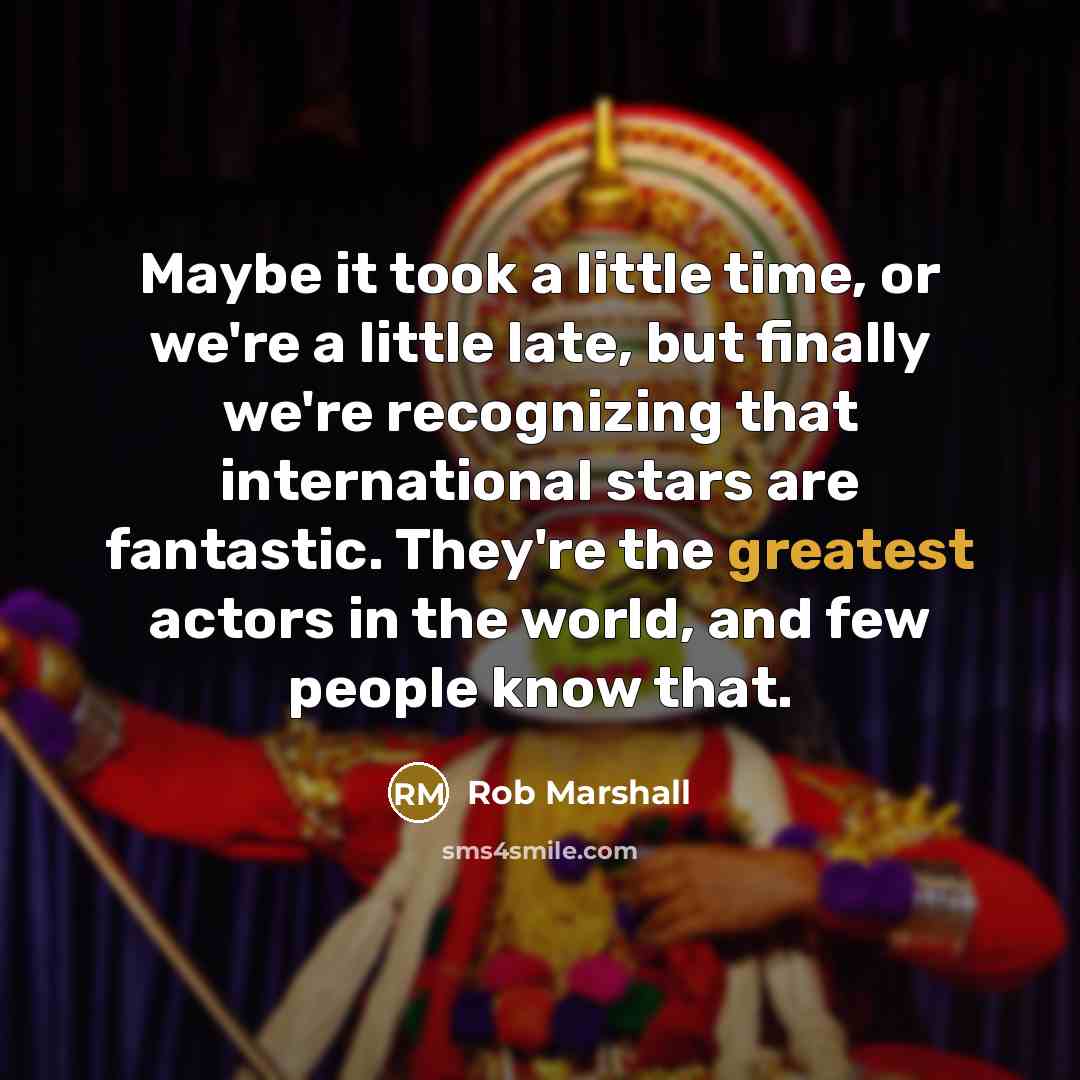 “Maybe it took a little time, or we're a little late, but finally we're recognizing that international stars are fantastic. They're the greatest actors in the world, and few people know that.” quote by Rob Marshall
