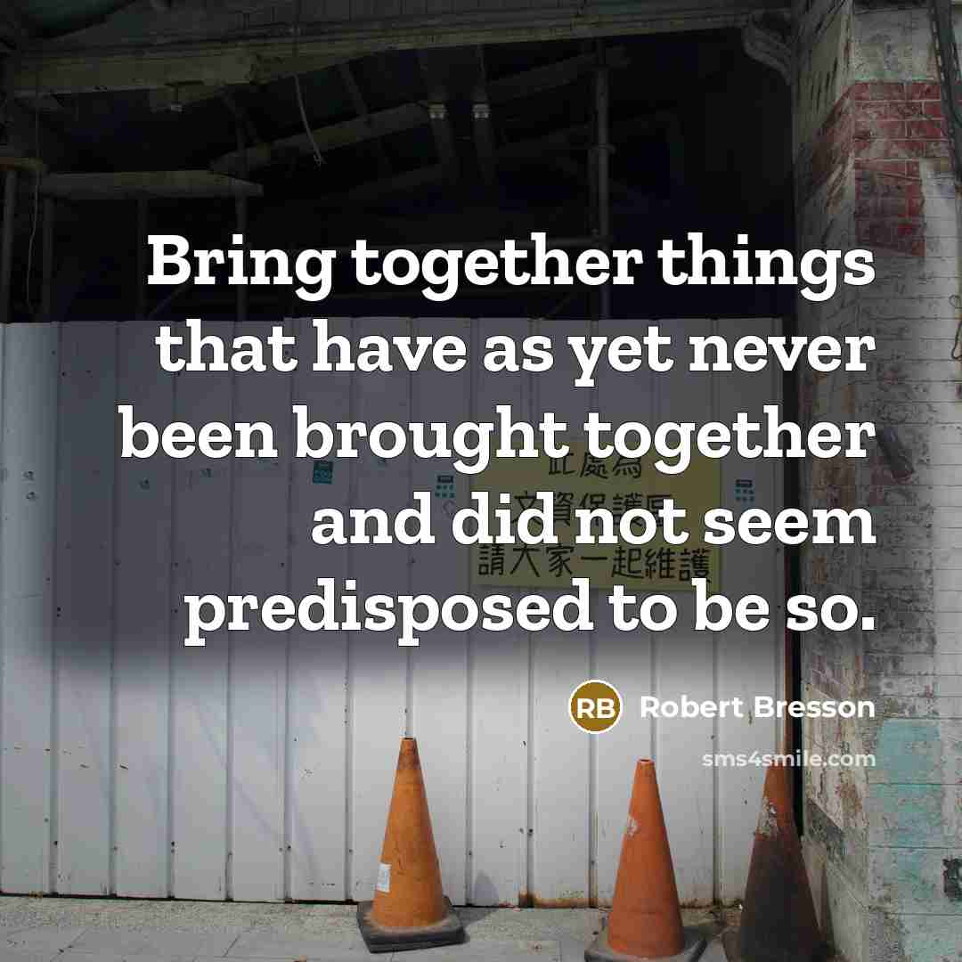 “Bring together things that have as yet never been brought together and did not seem predisposed to be so.” quote by Robert Bresson