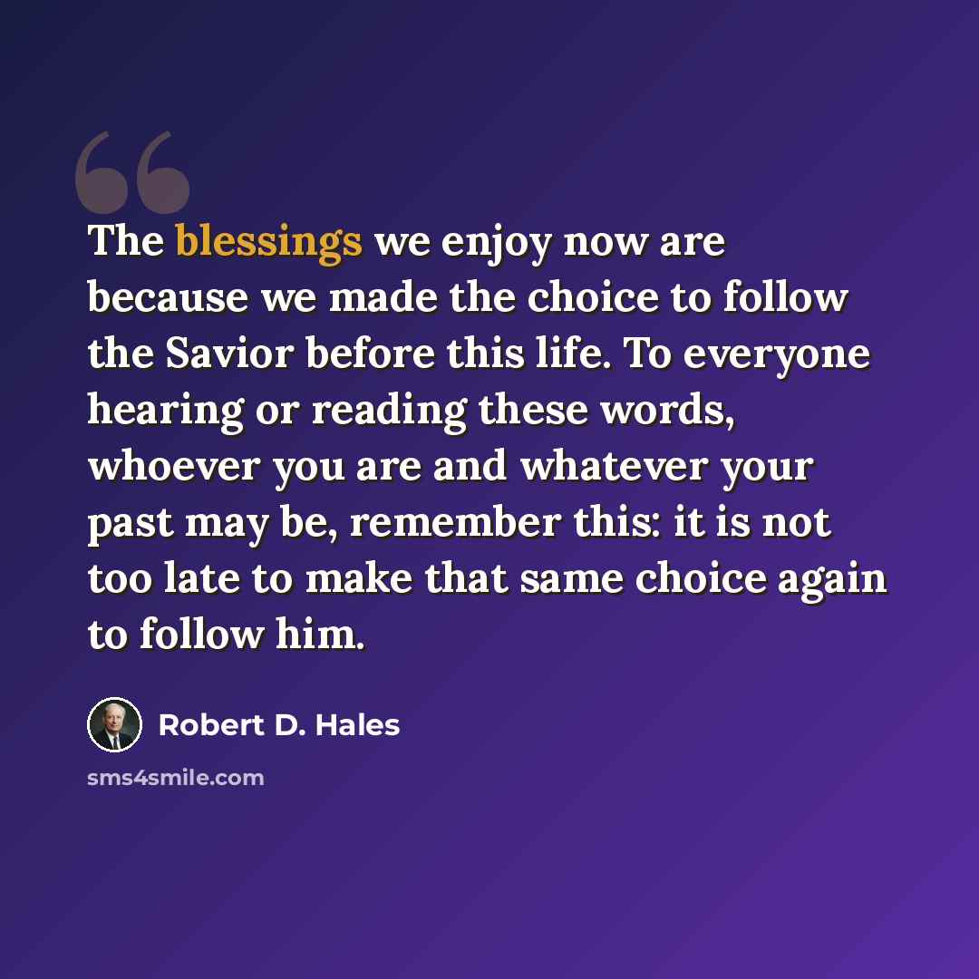 “The blessings we enjoy now are because we made the choice to follow the Savior before this life. To everyone hearing or reading these words, whoever you are and whatever your past may be, remember this: it is not too late to make that same choice again to follow him.” quote by Robert D. Hales