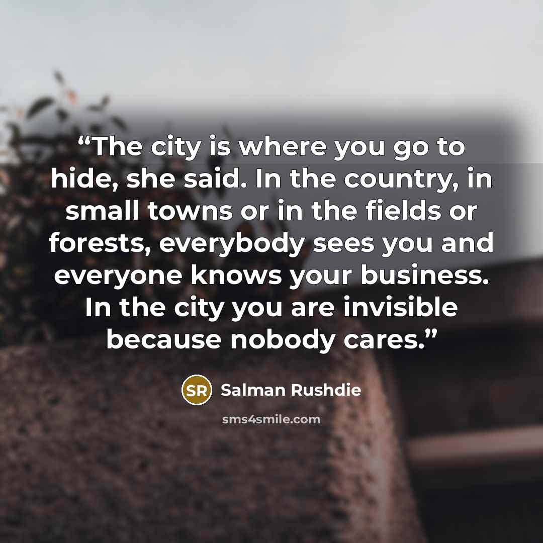 “The city is where you go to hide, she said. In the country, in small towns or in the fields or forests, everybody sees you and everyone knows your business. In the city you are invisible because nobody cares.” quote by Salman Rushdie