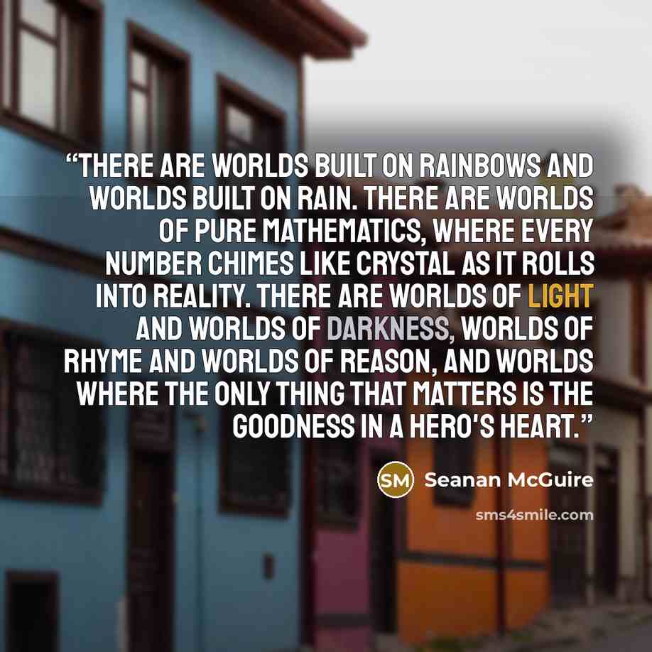 “There are worlds built on rainbows and worlds built on rain. There are worlds of pure mathematics, where every number chimes like crystal as it rolls into reality. There are worlds of light and worlds of darkness, worlds of rhyme and worlds of reason, and worlds where the only thing that matters…” quote by Seanan McGuire