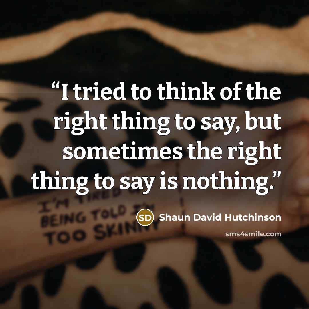 “I tried to think of the right thing to say, but sometimes the right thing to say is nothing.” quote by Shaun David Hutchinson