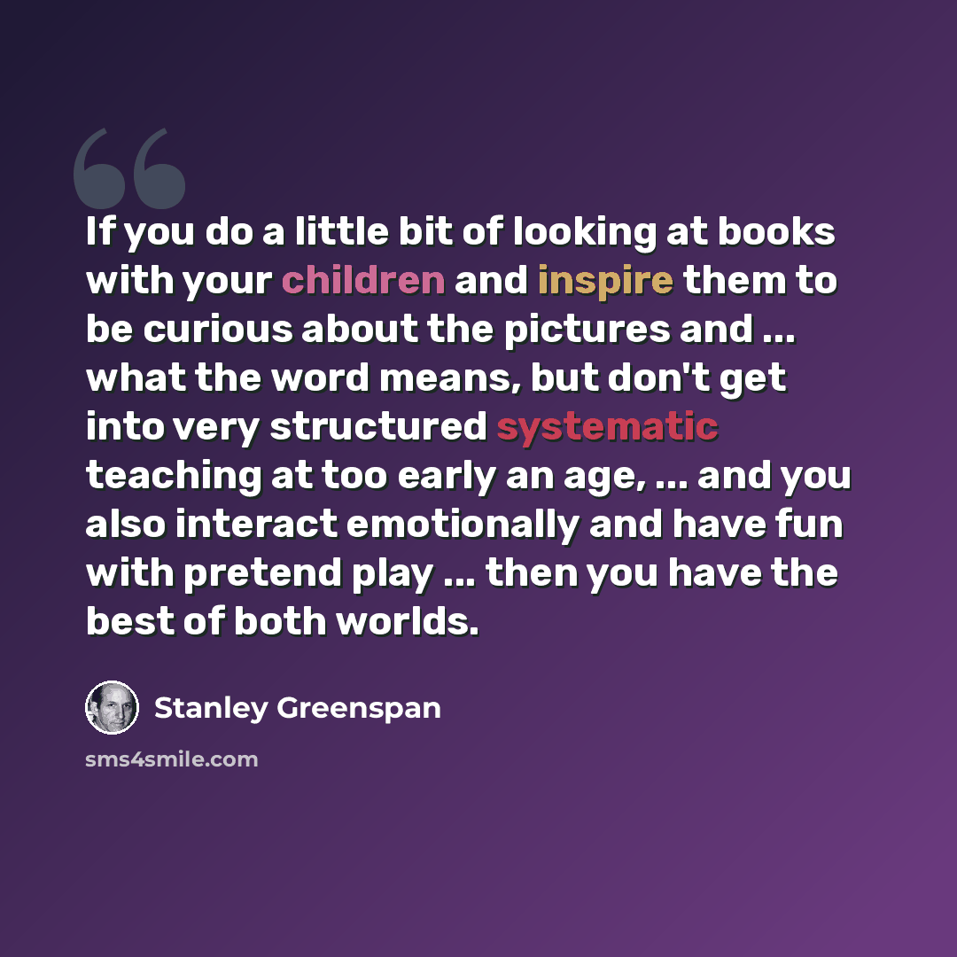 “If you do a little bit of looking at books with your children and inspire them to be curious about the pictures and ... what the word means, but don't get into very structured systematic teaching at too early an age, ... and you also interact emotionally and have fun with pretend play ... then you…” quote by Stanley Greenspan