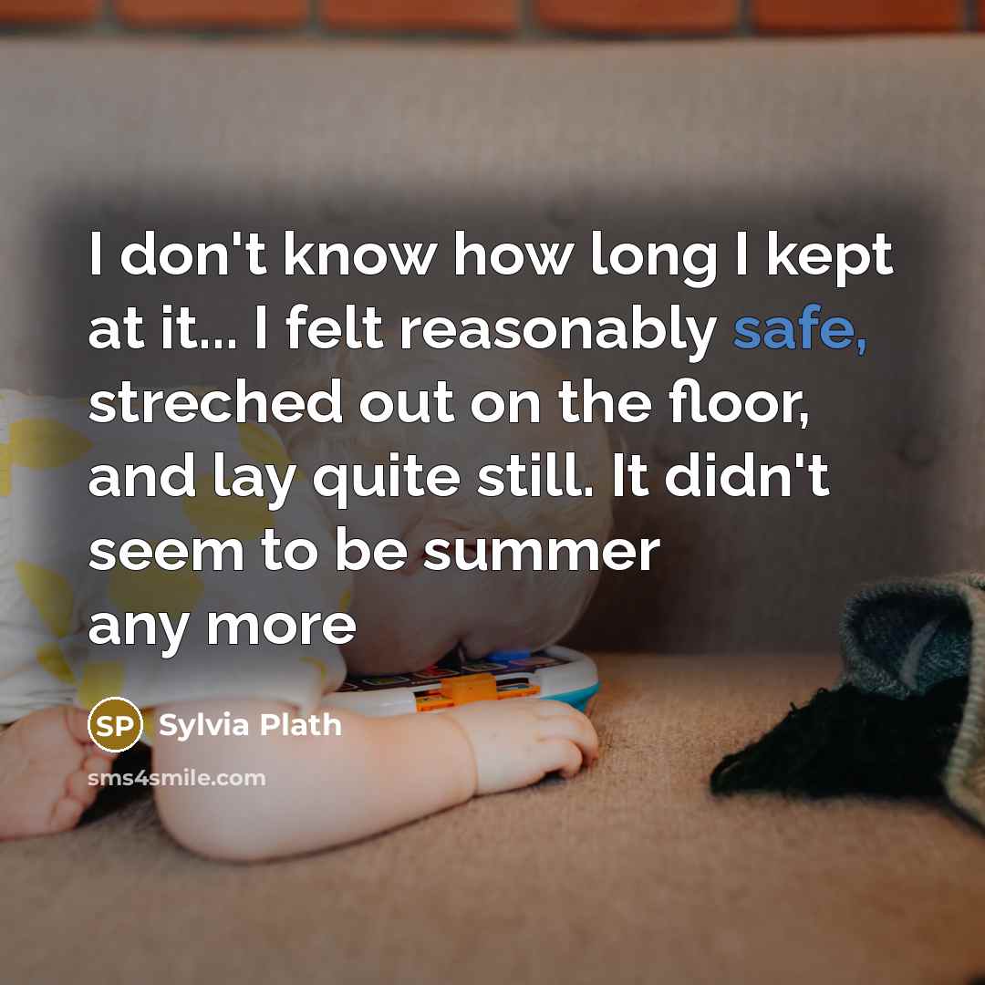 “I don't know how long I kept at it... I felt reasonably safe, streched out on the floor, and lay quite still. It didn't seem to be summer any more” quote by Sylvia Plath