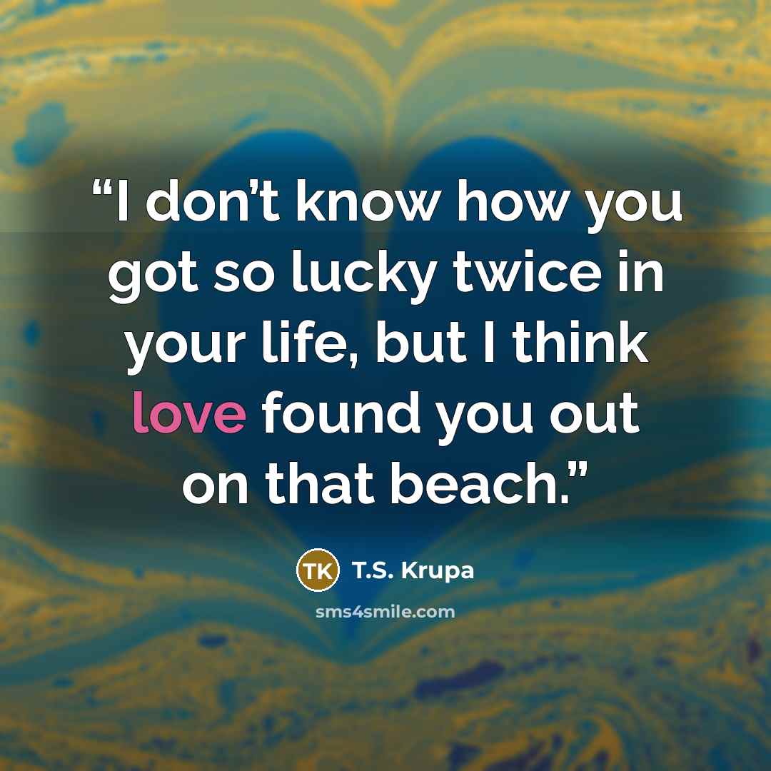 “I don’t know how you got so lucky twice in your life, but I think love found you out on that beach.” quote by T.S. Krupa