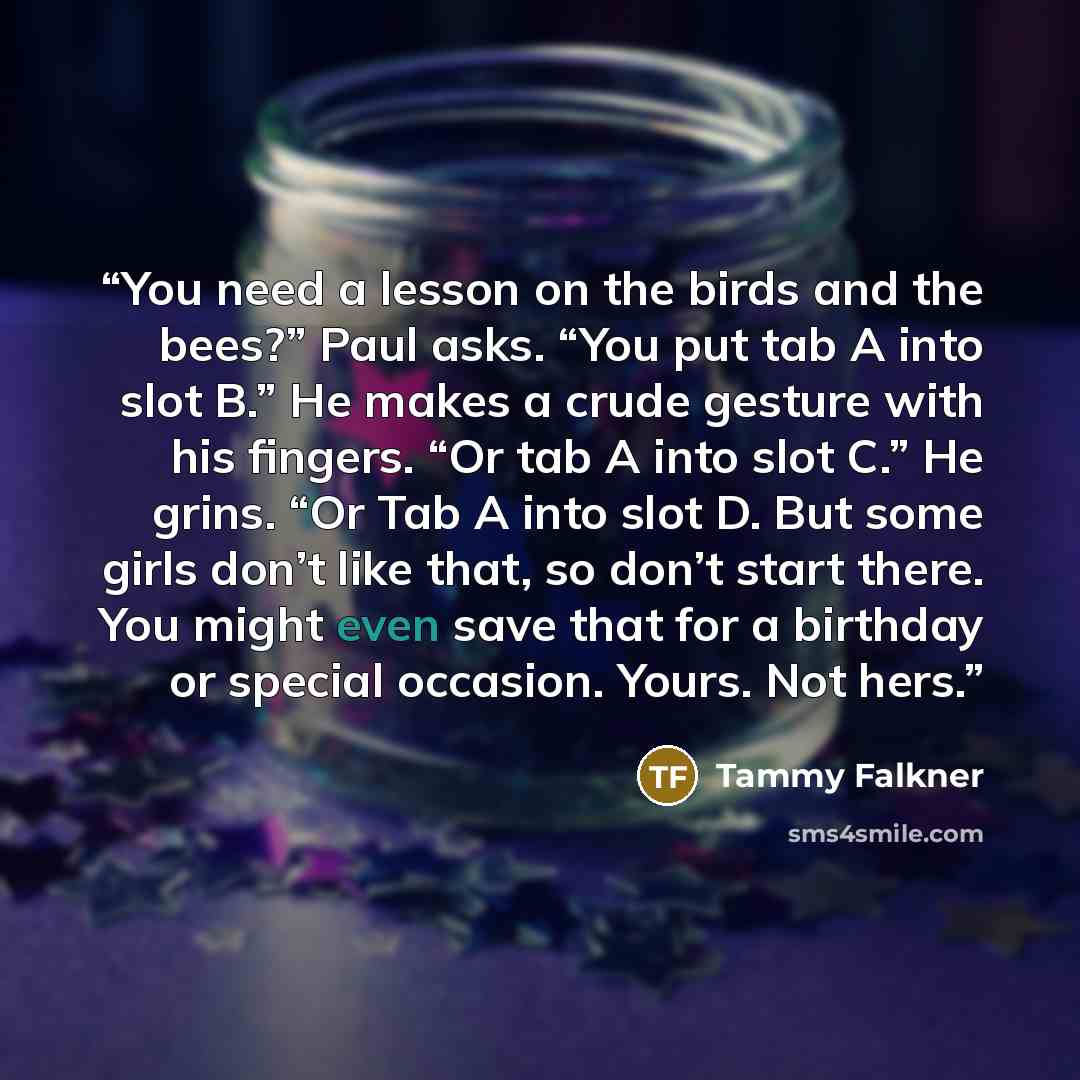 “You need a lesson on the birds and the bees?” Paul asks. “You put tab A into slot B.” He makes a crude gesture with his fingers. “Or tab A into slot C.” He grins. “Or Tab A into slot D. But some girls don’t like that, so don’t start there. You might even save that for a birthday or special…” quote by Tammy Falkner