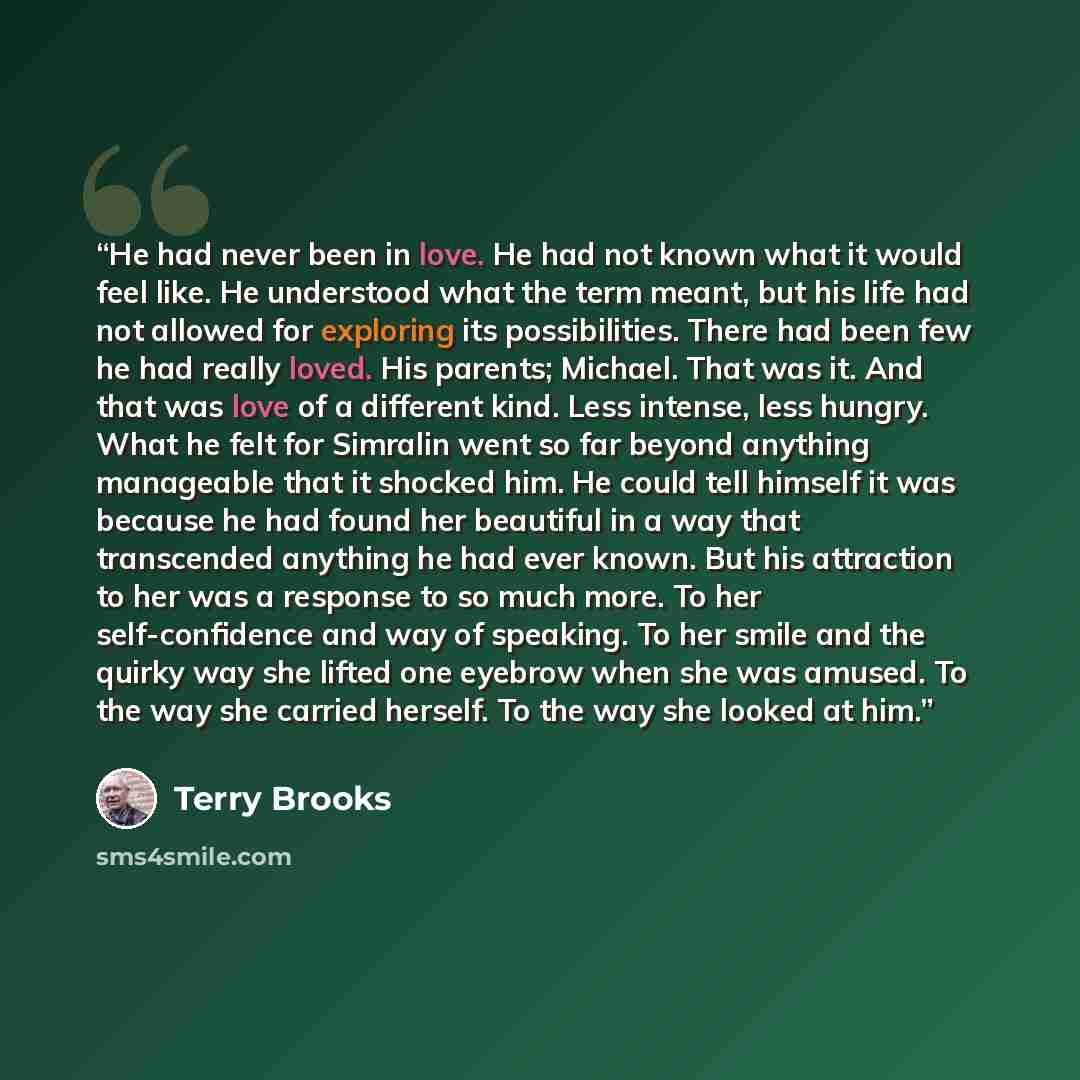 “He had never been in love. He had not known what it would feel like. He understood what the term meant, but his life had not allowed for exploring its possibilities. There had been few he had really loved. His parents; Michael. That was it. And that was love of a different kind. Less intense, less…” quote by Terry Brooks
